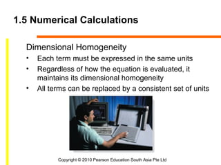 1.5 Numerical Calculations

  Dimensional Homogeneity
  •   Each term must be expressed in the same units
  •   Regardless of how the equation is evaluated, it
      maintains its dimensional homogeneity
  •   All terms can be replaced by a consistent set of units




            Copyright © 2010 Pearson Education South Asia Pte Ltd
 
