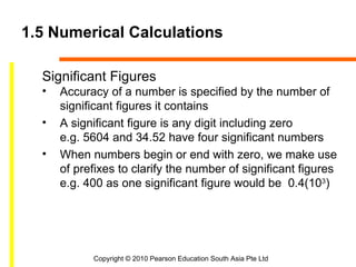 1.5 Numerical Calculations

  Significant Figures
  •   Accuracy of a number is specified by the number of
      significant figures it contains
  •   A significant figure is any digit including zero
      e.g. 5604 and 34.52 have four significant numbers
  •   When numbers begin or end with zero, we make use
      of prefixes to clarify the number of significant figures
      e.g. 400 as one significant figure would be 0.4(103)




            Copyright © 2010 Pearson Education South Asia Pte Ltd
 