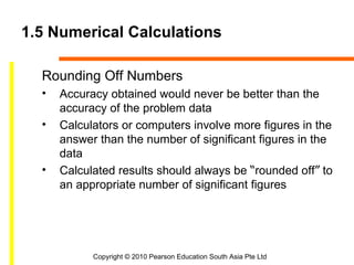 1.5 Numerical Calculations

  Rounding Off Numbers
  •   Accuracy obtained would never be better than the
      accuracy of the problem data
  •   Calculators or computers involve more figures in the
      answer than the number of significant figures in the
      data
  •   Calculated results should always be “rounded off” to
      an appropriate number of significant figures




            Copyright © 2010 Pearson Education South Asia Pte Ltd
 