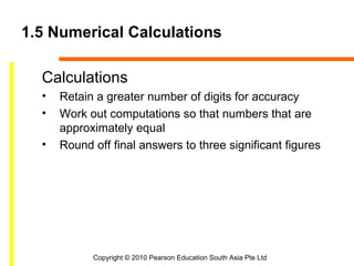 1.5 Numerical Calculations

  Calculations
  •   Retain a greater number of digits for accuracy
  •   Work out computations so that numbers that are
      approximately equal
  •   Round off final answers to three significant figures




            Copyright © 2010 Pearson Education South Asia Pte Ltd
 