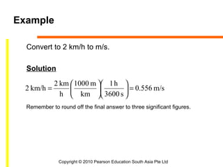 Example

  Convert to 2 km/h to m/s.

  Solution

           2 km  1000 m  1 h 
  2 km/h =                    = 0.556 m/s
             h  km  3600 s 
  Remember to round off the final answer to three significant figures.




               Copyright © 2010 Pearson Education South Asia Pte Ltd
 