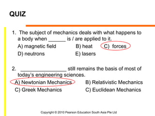 QUIZ

1. The subject of mechanics deals with what happens to
   a body when ______ is / are applied to it.
   A) magnetic field       B) heat      C) forces
   D) neutrons             E) lasers

2. ________________ still remains the basis of most of
  today’s engineering sciences.
 A) Newtonian Mechanics         B) Relativistic Mechanics
 C) Greek Mechanics             C) Euclidean Mechanics



            Copyright © 2010 Pearson Education South Asia Pte Ltd
 