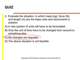 QUIZ

3. Evaluate the situation, in which mass (kg), force (N),
   and length (m) are the base units and recommend a
   solution.
A) A new system of units will have to be formulated.
B) Only the unit of time have to be changed from second to
   something else.
C) No changes are required.
D) The above situation is not feasible.




             Copyright © 2010 Pearson Education South Asia Pte Ltd
 