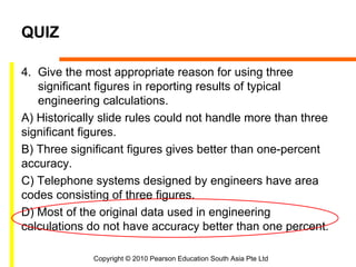 QUIZ

4. Give the most appropriate reason for using three
   significant figures in reporting results of typical
   engineering calculations.
A) Historically slide rules could not handle more than three
significant figures.
B) Three significant figures gives better than one-percent
accuracy.
C) Telephone systems designed by engineers have area
codes consisting of three figures.
D) Most of the original data used in engineering
calculations do not have accuracy better than one percent.

              Copyright © 2010 Pearson Education South Asia Pte Ltd
 