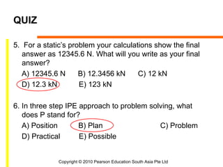 QUIZ

5. For a static’s problem your calculations show the final
   answer as 12345.6 N. What will you write as your final
   answer?
   A) 12345.6 N      B) 12.3456 kN     C) 12 kN
   D) 12.3 kN        E) 123 kN

6. In three step IPE approach to problem solving, what
   does P stand for?
   A) Position       B) Plan                C) Problem
   D) Practical      E) Possible


              Copyright © 2010 Pearson Education South Asia Pte Ltd
 