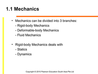 1.1 Mechanics

  • Mechanics can be divided into 3 branches:
    - Rigid-body Mechanics
    - Deformable-body Mechanics
    - Fluid Mechanics

  • Rigid-body Mechanics deals with
    - Statics
    - Dynamics




           Copyright © 2010 Pearson Education South Asia Pte Ltd
 