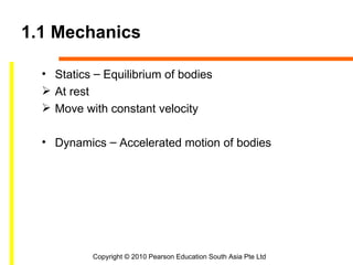 1.1 Mechanics

  • Statics – Equilibrium of bodies
   At rest
   Move with constant velocity

  • Dynamics – Accelerated motion of bodies




           Copyright © 2010 Pearson Education South Asia Pte Ltd
 