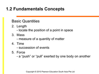 1.2 Fundamentals Concepts

  Basic Quantities
  2. Length
     - locate the position of a point in space
  3. Mass
     - measure of a quantity of matter
  4. Time
     - succession of events
  5. Force
     - a “push” or “pull” exerted by one body on another



           Copyright © 2010 Pearson Education South Asia Pte Ltd
 