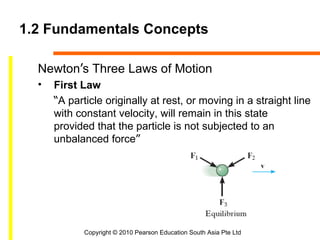 1.2 Fundamentals Concepts

  Newton’s Three Laws of Motion
  •   First Law
      “A particle originally at rest, or moving in a straight line
      with constant velocity, will remain in this state
      provided that the particle is not subjected to an
      unbalanced force”




             Copyright © 2010 Pearson Education South Asia Pte Ltd
 