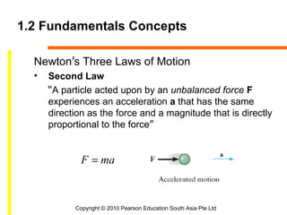 1.2 Fundamentals Concepts

  Newton’s Three Laws of Motion
  •   Second Law
      “A particle acted upon by an unbalanced force F
      experiences an acceleration a that has the same
      direction as the force and a magnitude that is directly
      proportional to the force”


              F = ma



            Copyright © 2010 Pearson Education South Asia Pte Ltd
 