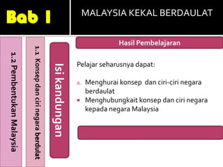 Bab 1                                                                                 MALAYSIA KEKAL BERDAULAT
                                                                                      RDAULAT
                                                                                                Hasil Pembelajaran
                           1.1 Konsep dan ciri negara berdulat
1.2 Pembentukan Malaysia




                                                                                 Pelajar seharusnya dapat:
                                                                 Isi kandungan

                                                                                 a.   Menghurai konsep dan ciri-ciri negara
                                                                                      berdaulat
                                                                                     Menghubungkait konsep dan ciri negara
                                                                                      kepada negara Malaysia
 