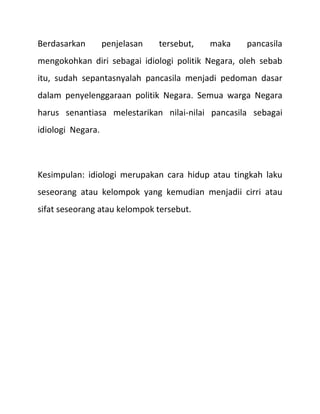 Berdasarkan        penjelasan   tersebut,   maka   pancasila
mengokohkan diri sebagai idiologi politik Negara, oleh sebab
itu, sudah sepantasnyalah pancasila menjadi pedoman dasar
dalam penyelenggaraan politik Negara. Semua warga Negara
harus senantiasa melestarikan nilai-nilai pancasila sebagai
idiologi Negara.



Kesimpulan: idiologi merupakan cara hidup atau tingkah laku
seseorang atau kelompok yang kemudian menjadii cirri atau
sifat seseorang atau kelompok tersebut.
 
