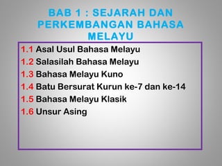 BAB 1 : SEJARAH DAN
   PERKEMBANGAN BAHASA
           MELAYU
1.1 Asal Usul Bahasa Melayu
1.2 Salasilah Bahasa Melayu
1.3 Bahasa Melayu Kuno
1.4 Batu Bersurat Kurun ke-7 dan ke-14
1.5 Bahasa Melayu Klasik
1.6 Unsur Asing
 