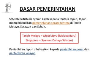 DASAR PEMERINTAHAN Setelah British menyerah kalah kepada tentera Jepun, Jepun memperkenalkan pemerintahan secara tentera di Tanah Melayu, Sarawak dan Sabah. Tanah Melayu = Malai Baru (Melayu Baru) Singapura = Syonan (Cahaya Selatan) Pentadbiran Jepun dibahagikan kepada pentadbiran pusat dan pentadbiran wilayah 