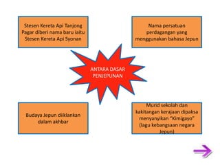 Stesen Kereta Api Tanjong Nama persatuan Pagar diberi nama baru iaitu perdagangan yang Stesen Kereta Api Syonan menggunakan bahasa Jepun ANTARA DASAR PENJEPUNAN Murid sekolah dan kakitangan kerajaan dipaksa Budaya Jepun diiklankan menyanyikan “Kimigayo” dalam akhbar (lagu kebangsaan negara Jepun) 