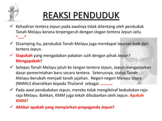 REAKSI PENDUDUK Kehadiran tentera Jepun pada awalnya tidak ditentang oleh penduduk Tanah Melayu kerana terpengaruh dengan slogan tentera Jepun iaitu “……” Disamping itu, penduduk Tanah Melayu juga mendapat layanan baik dari tentera Jepun. Siapakah yang mengadakan pakatan sulit dengan pihak Jepun? Mengapakah? Selepas Tanah Melayu jatuh ke tangan tentera Jepun, Jepun mengamalkan dasar pemerintahan baru secara tentera. Seterusnya, status Tanah Melayu berubah menjadi tanah jajahan. Negeri-negeri Melayu Utara (NNMU) diserahkan kepada Thailand sebagai ………… Pada awal pendudukan Jepun, mereka tidak mengiktiraf kedudukan raja- raja Melayu. Bahkan, KMM juga tekah dibubarkan oleh Jepun. Apakah KMM? Akhbar apakah yang menyiarkan propaganda Jepun? 
