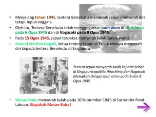 • Menjelang tahun 1945, tentera Bersekutu mendesak Jepun menyerah diri tetapi Jepun enggan. • Oleh itu, Tentera Bersekutu telah menggugurkan bom atom di Hiroshima pada 6 Ogos 1945 dan di Nagasaki pada 9 Ogos 1945. • Pada 15 Ogos 1945, Jepun terpaksa menyerah kalah tanpa syarat. • Jeneral Seishiro Itagaki, ketua tentera Jepun di Tanah Melayu menyerah diri kepada tentera Bersekutu di Singapura Tentera Jepun menyerah kalah kepada British di Singapura apabila Hiroshima dan Nagasaki diletupkan dengan bom atom pada 6 dan 9 Ogos 1945 • Masao Baba menyerah kalah pada 10 September 1945 di Surrender Point, Labuan. Siapakah Masao Baba? 