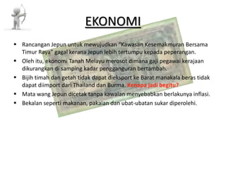 EKONOMI Rancangan Jepun untuk mewujudkan “Kawasan Kesemakmuran Bersama Timur Raya” gagal kerana Jepun lebih tertumpu kepada peperangan. Oleh itu, ekonomi Tanah Melayu merosot dimana gaji pegawai kerajaan dikurangkan di samping kadar pengganguran bertambah. Bijih timah dan getah tidak dapat dieksport ke Barat manakala beras tidak dapat diimport dari Thailand dan Burma. Kenapa jadi begitu? Mata wang Jepun dicetak tanpa kawalan menyebabkan berlakunya inflasi. Bekalan seperti makanan, pakaian dan ubat-ubatan sukar diperolehi. 
