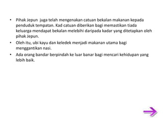 • Pihak Jepun juga telah mengenakan catuan bekalan makanan kepada penduduk tempatan. Kad catuan diberikan bagi memastikan tiada keluarga mendapat bekalan melebihi daripada kadar yang ditetapkan oleh pihak Jepun. • Oleh itu, ubi kayu dan keledek menjadi makanan utama bagi menggantikan nasi. • Ada orang bandar berpindah ke luar banar bagi mencari kehidupan yang lebih baik. 