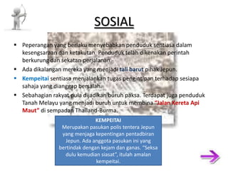 SOSIAL Peperangan yang berlaku menyebabkan penduduk sentiasa dalam kesengsaraan dan ketakutan. Penduduk telah dikenakan perintah berkurung dan sekatan perjalanan. Ada dikalangan mereka yang menjadi tali barut pihak Jepun. Kempeitai sentiasa menjalankan tugas pengintipan terhadap sesiapa sahaja yang dianggap bersalah. Sebahagian rakyat pula dijadikan buruh paksa. Terdapat juga penduduk Tanah Melayu yang menjadi buruh untuk membina “Jalan Kereta Api Maut” di sempadan Thailand-Burma. KEMPEITAI Merupakan pasukan polis tentera Jepun yang menjaga kepentingan pentadbiran Jepun. Ada anggota pasukan ini yang bertindak dengan kejam dan ganas. “Seksa dulu kemudian siasat”, itulah amalan kempeitai. 