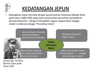 KEDATANGAN JEPUN • Kebangkitan Jepun bermula dengan pemerintahan Maharaja Mikado Meiji pada tahun 1968-1962 yang mana melancarkan pemulihan pemodenan dan perindustrian – dengan menjadikan negara-negara Barat sebagai model. Ia dikenali sebagai “Pemulihan Meiji”. Tanah pertanian semakin kurang disebabkan Masalah ekonomi di pertambahan penduduk Negara Jepun Faktor perluasan Jepun Memerlukan kawasan Jepun memerlukan bahan baru bagi memasarkan mentah seperti ……….sebagai hasil perindustrian sebuah negara industri Jeneral Tojo- Perdana Menteri Jepun pada Tahun 1941 