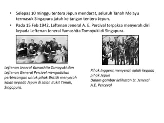 • Selepas 10 minggu tentera Jepun mendarat, seluruh Tanah Melayu termasuk Singapura jatuh ke tangan tentera Jepun. • Pada 15 Feb 1942, Leftenan Jeneral A. E. Percival terpaksa menyerah diri kepada Leftenan Jeneral Yamashita Tomoyuki di Singapura. Leftenan Jeneral Yamashita Tomoyuki dan Pihak Inggeris menyerah kalah kepada Leftenan General Percivel mengadakan pihak Jepun perbincangan untuk pihak British menyerah Dalam gambar kelihatan Lt. Jeneral kalah kepada Jepun di Jalan Bukit Timah, A.E. Perceval Singapura. 