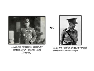 vs Lt. Jeneral Yamashita, Komander Lt. Jeneral Percival, Pegawai Jeneral tentera Jepun ( di gelar Singa Pemerintah Tanah Melayu Malaya ). 