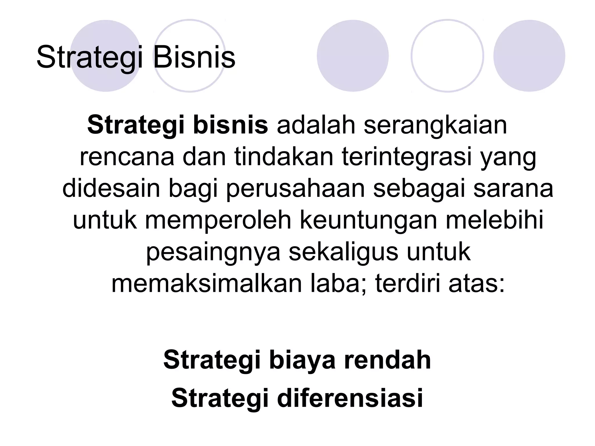 Strategi Bisnis

   Strategi bisnis adalah serangkaian
  rencana dan tindakan terintegrasi yang
 didesain bagi perusahaan sebagai sarana
  untuk memperoleh keuntungan melebihi
        pesaingnya sekaligus untuk
     memaksimalkan laba; terdiri atas:

         Strategi biaya rendah
         Strategi diferensiasi
 