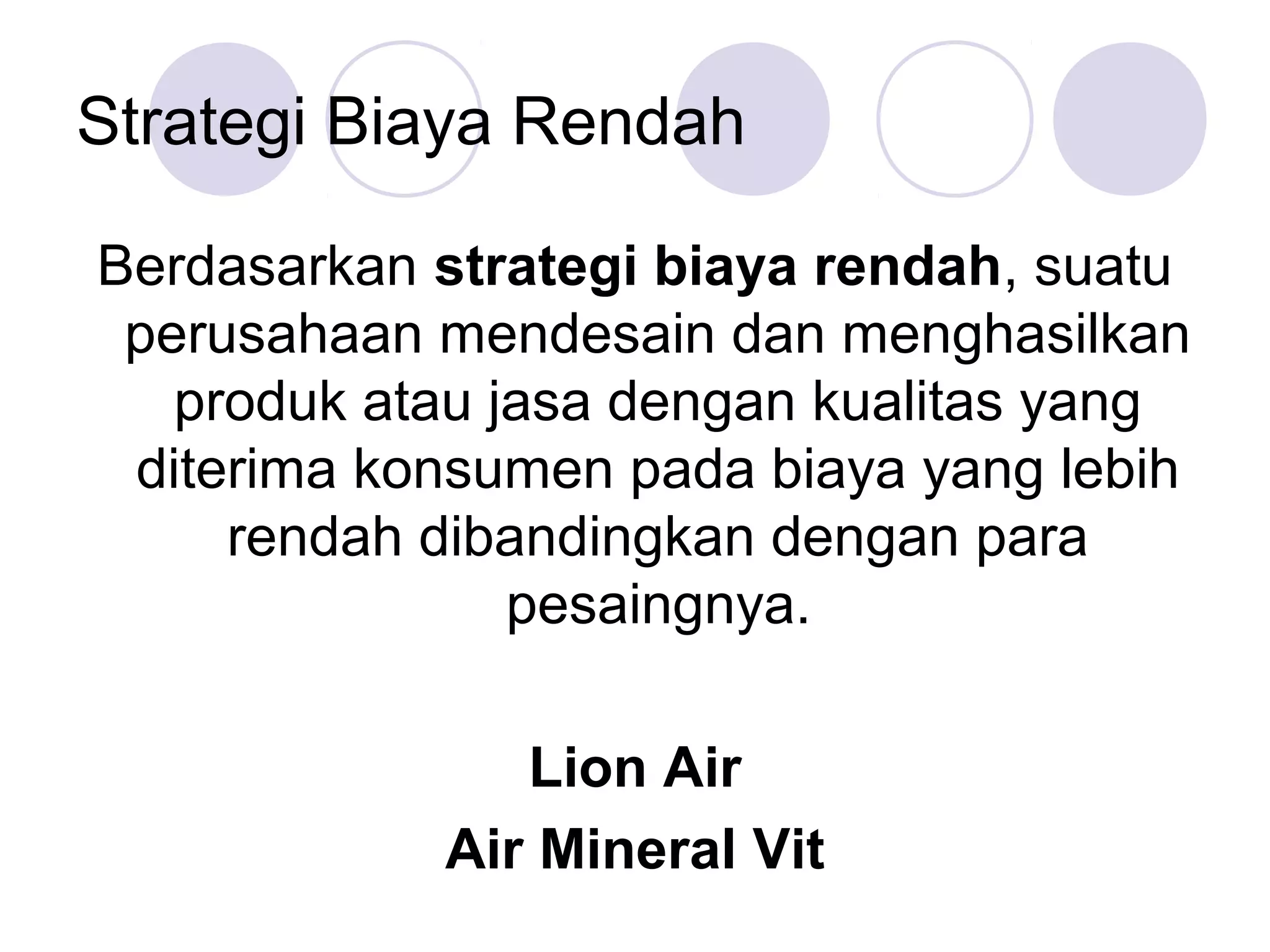 Strategi Biaya Rendah

Berdasarkan strategi biaya rendah, suatu
 perusahaan mendesain dan menghasilkan
   produk atau jasa dengan kualitas yang
 diterima konsumen pada biaya yang lebih
     rendah dibandingkan dengan para
                pesaingnya.

               Lion Air
            Air Mineral Vit
 