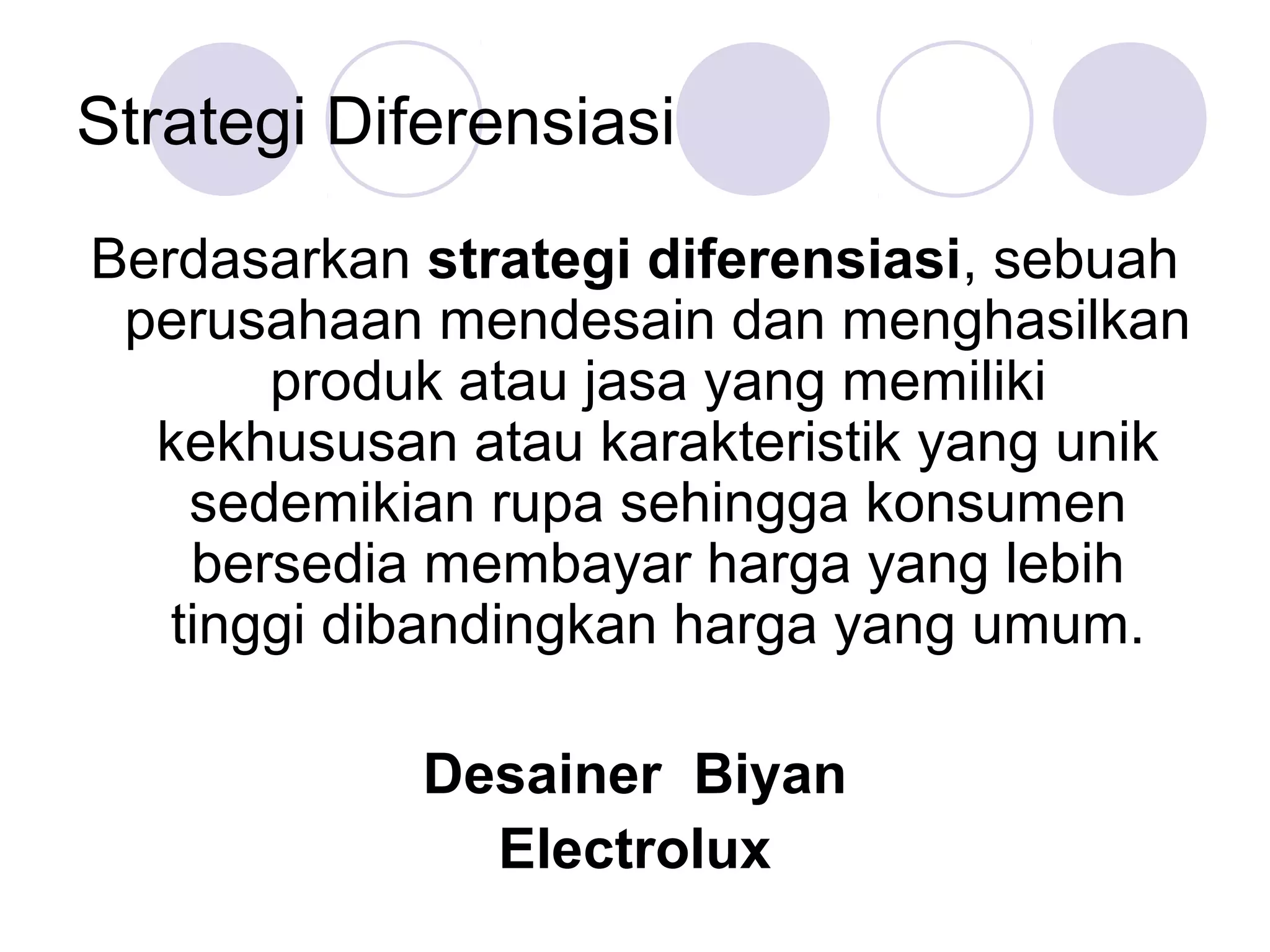 Strategi Diferensiasi
Berdasarkan strategi diferensiasi, sebuah
 perusahaan mendesain dan menghasilkan
       produk atau jasa yang memiliki
  kekhususan atau karakteristik yang unik
    sedemikian rupa sehingga konsumen
    bersedia membayar harga yang lebih
   tinggi dibandingkan harga yang umum.

            Desainer Biyan
              Electrolux
 