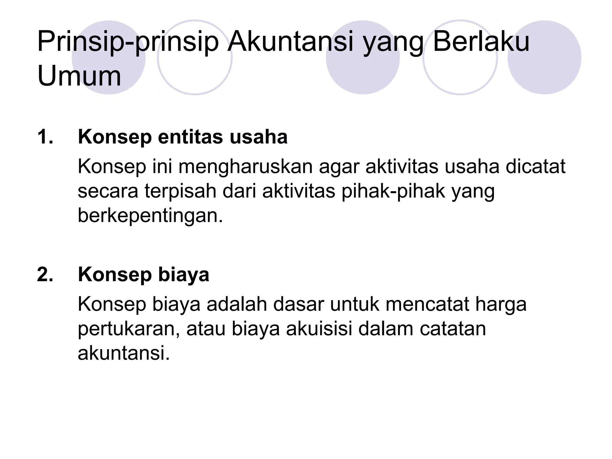 Prinsip-prinsip Akuntansi yang Berlaku
Umum

1.   Konsep entitas usaha
     Konsep ini mengharuskan agar aktivitas usaha dicatat
     secara terpisah dari aktivitas pihak-pihak yang
     berkepentingan.

2.   Konsep biaya
     Konsep biaya adalah dasar untuk mencatat harga
     pertukaran, atau biaya akuisisi dalam catatan
     akuntansi.
 
