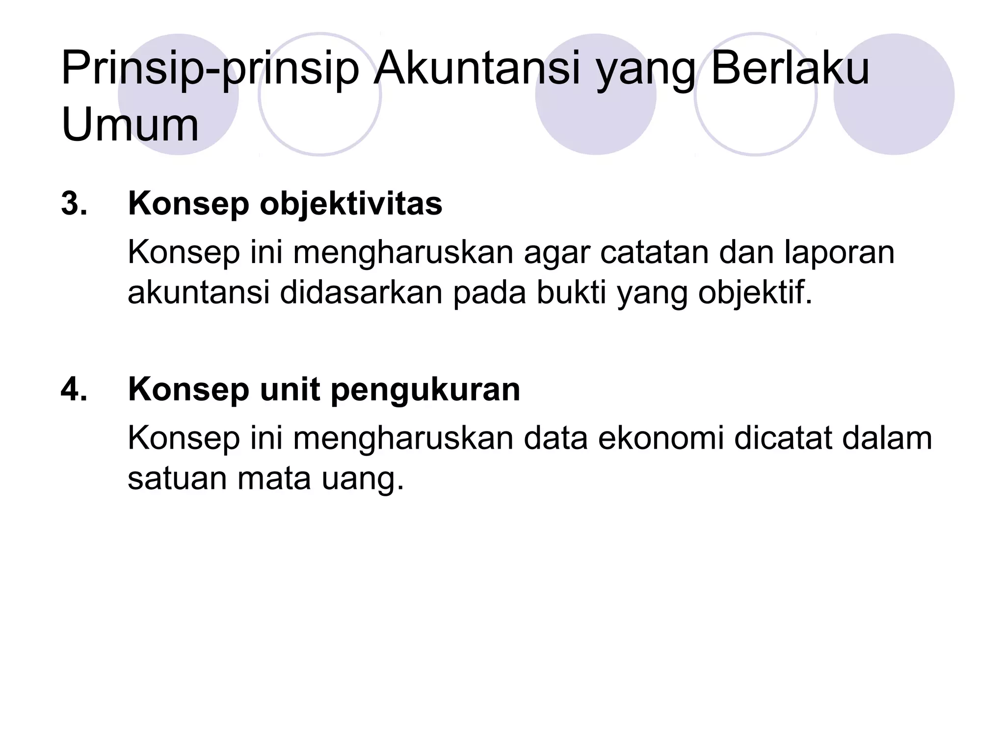 Prinsip-prinsip Akuntansi yang Berlaku
Umum
3.   Konsep objektivitas
     Konsep ini mengharuskan agar catatan dan laporan
     akuntansi didasarkan pada bukti yang objektif.

4.   Konsep unit pengukuran
     Konsep ini mengharuskan data ekonomi dicatat dalam
     satuan mata uang.
 