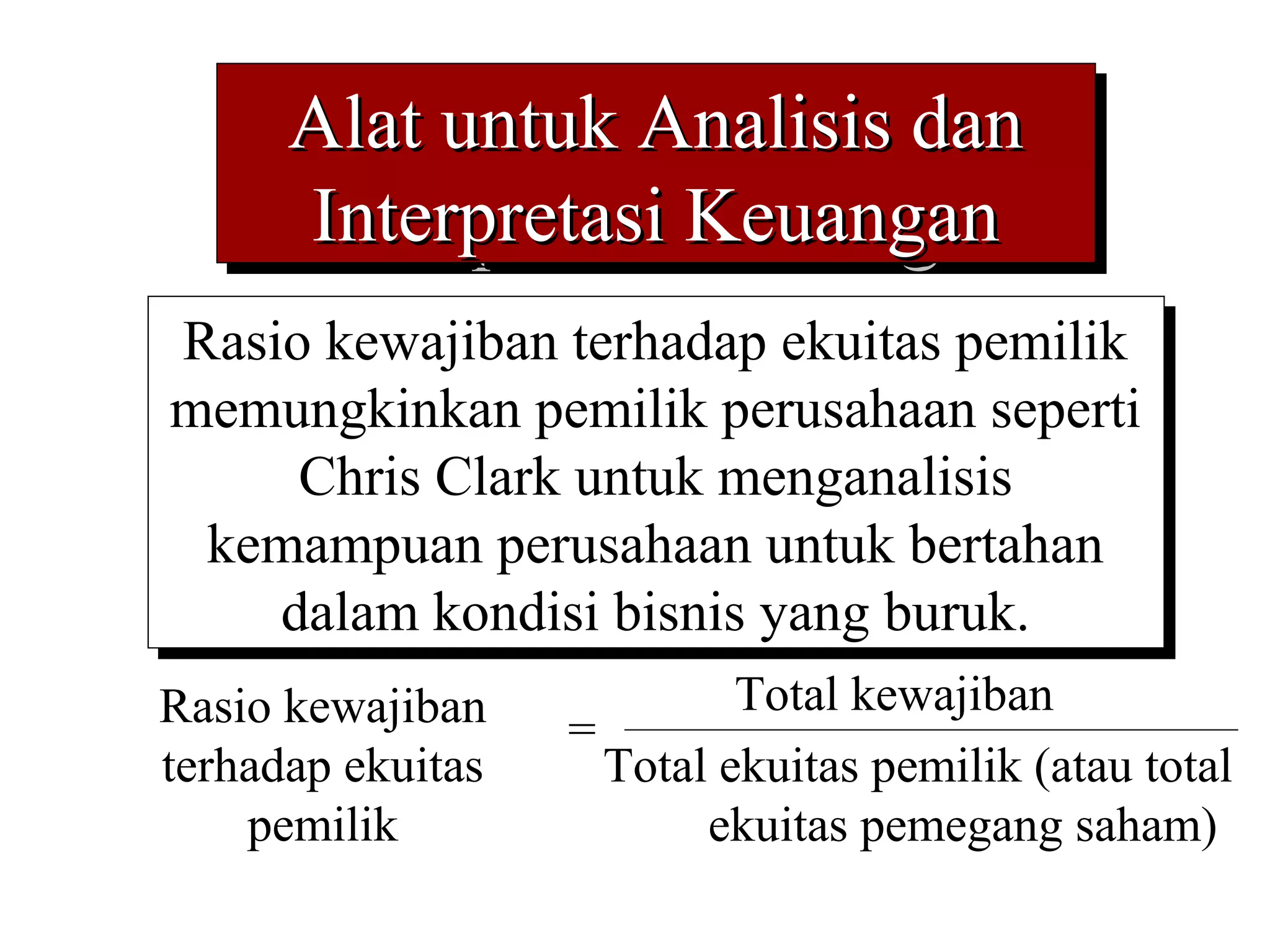Alat untuk Analisis dan
      Alat untuk Analisis dan
      Interpretasi Keuangan
       Interpretasi Keuangan
Rasio kewajiban terhadap ekuitas pemilik
 Rasio kewajiban terhadap ekuitas pemilik
memungkinkan pemilik perusahaan seperti
memungkinkan pemilik perusahaan seperti
     Chris Clark untuk menganalisis
      Chris Clark untuk menganalisis
 kemampuan perusahaan untuk bertahan
  kemampuan perusahaan untuk bertahan
    dalam kondisi bisnis yang buruk.
     dalam kondisi bisnis yang buruk.
Rasio kewajiban             Total kewajiban
                   =
terhadap ekuitas     Total ekuitas pemilik (atau total
    pemilik               ekuitas pemegang saham)
 