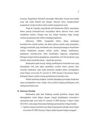 2


  konyong. Pengetahuan bukanlah seperangkat fakta-fakta, konsep atau kaidah
  yang siap untuk diambil dan diingatt. Manusia harus mengkonstruksi
  pengetahuan itu dan memberi makna melalui pengalaman nyata.
             Piaget & Vygotsky yang dikutip oleh Handayanto (2001), menyatakan
  bahwa prinsip konstruktivisme menyatakan bahwa aktivitas harus selalu
  mendahului analisis. Dengan kata lain belajar bermakna dapat dicapai
  melaluui pengalaman dan refleksi terhadap pengalaman.
             Fahrurrazy      (2000),      mengatakan      bahwa      dalam     pandangan
  kontruktivisme sebuah realitas, ada dalam pikiran mereka yang mengetahui,
  sehingga merekalah yang membentuk atau sekurang-kuarangnya menafsirkan
  realitas     berdasarkan     persepsi    mereka      sendiri.   Sebagai    implikasinya,
  pendekatan      kontruktivisme lebih menekankan bagaiman pengetahuan
  dibangun dengan bantuan pengalaman, pengetahuan awal dan keyakinan yang
  dimiliki untuk menafsirkn obyek – obyek dan peristiwa.
             Berdasarkan pada konsep strategi pembelajaran konstruktivisme yang
  disampaikan oleh para pakar pendidikan tersebut diatas, peneliti akan
  mencoba melakukan suatu usaha penelitian tindakan dalam meningkatkan
  minat belajar siswa kelas IV semester II SDN Jururejo 4 Kecamatan Ngawi
  Kabupaten Ngawi melalui strategi pembelajaran konstruktivisme.
             Melalui penelitian tindakan tersebut diharapkan guru dapat melakukan
  upaya meningkatkan minat belajar siswa melalui strategi pembelajaran yaitu
  strategi konstruktivisme.

B. Rumusan Masalah
             Berdasarkan pada latar belakang masalah penelitian dengan judul
  Meningkatkan minat belajar dengan strategi pembelajaran konstruktive
  matematika pada siswa kelas IV semester II SDN Jururejo 4 Ngawi Tahun
  2012/2013, maka dapat dirumuskan beberapa permasalahan sebagai berikut :
   1. Apakah strategi konstruktivisme dapat berpengaruh terhadap minat belajar
      siswa kelas IV SDN Jururejo 4 Ngawi dalam kegiatan belajar mengajar?
 