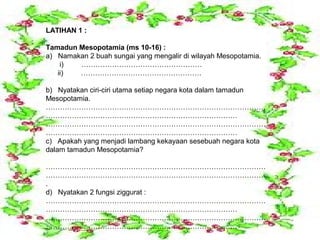 LATIHAN 1 :

Tamadun Mesopotamia (ms 10-16) :
a) Namakan 2 buah sungai yang mengalir di wilayah Mesopotamia.
    i)  ……………………………………………
   ii)  ……………………………………………

b) Nyatakan ciri-ciri utama setiap negara kota dalam tamadun
Mesopotamia.
…………………………………………………………………………………
………………………………………………………………………
…………………………………………………………………………………
………………………………………………………………………
c) Apakah yang menjadi lambang kekayaan sesebuah negara kota
dalam tamadun Mesopotamia?

…………………………………………………………………………………
…………………………………………………………………………………
.
d) Nyatakan 2 fungsi ziggurat :
…………………………………………………………………………………
………………………………………………………………………
…………………………………………………………………………………
………………………………………………………………………
 