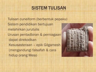    Tulisan cuneiform (berbentuk pepaku)
   Sistem pendidikan bertujuan
    melahirkan jurutulis
   Urusan pentadbiran & perniagaan
     dapat direkodkan
    Kesusasteraan – epik Gilgamesh
     (mengandungi falsafah & cara
     hidup orang Meso
 