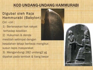 Digubal oleh Raja
Hammurabi (Babylon)
Ciri –ciri :
1) Berteraskan hak rakyat
 terhadap keadilan
2) Hukuman & denda
mestilah setimpal dengan
kesalahan tetapi berbeza mengikut
susun lapis masyarakat
3) Mengandungi 282 undang2 yg
dipahat pada tembok & tiang besar
 