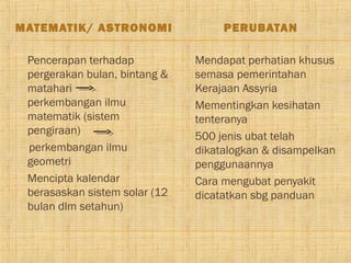 MATEMATIK/ ASTRONOMI                       PERUBATAN

   Pencerapan terhadap              Mendapat perhatian khusus
    pergerakan bulan, bintang &       semasa pemerintahan
    matahari                          Kerajaan Assyria
    perkembangan ilmu                Mementingkan kesihatan
    matematik (sistem                 tenteranya
    pengiraan)                       500 jenis ubat telah
    perkembangan ilmu                 dikatalogkan & disampelkan
    geometri                          penggunaannya
   Mencipta kalendar                Cara mengubat penyakit
    berasaskan sistem solar (12       dicatatkan sbg panduan
    bulan dlm setahun)
 