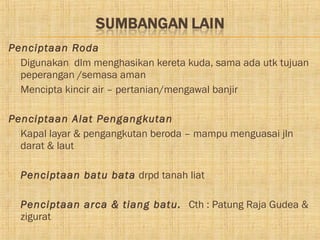 Penciptaan Roda
 Digunakan dlm menghasikan kereta kuda, sama ada utk tujuan
  peperangan /semasa aman
 Mencipta kincir air – pertanian/mengawal banjir



Penciptaan Alat Pengangkutan
 Kapal layar & pengangkutan beroda – mampu menguasai jln
  darat & laut

   Penciptaan batu bata drpd tanah liat

   Penciptaan arca & tiang batu. Cth : Patung Raja Gudea &
    zigurat
 