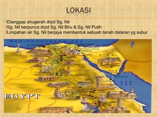 Dianggap anugerah drpd Sg. Nil
Sg. Nil berpunca drpd Sg. Nil Biru & Sg. Nil Putih
Limpahan air Sg. Nil berjaya membentuk sebuah tanah dataran yg subur
 