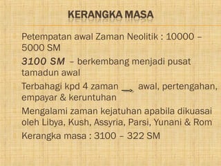    Petempatan awal Zaman Neolitik : 10000 –
    5000 SM
   3100 SM – berkembang menjadi pusat
    tamadun awal
   Terbahagi kpd 4 zaman        awal, pertengahan,
    empayar & keruntuhan
   Mengalami zaman kejatuhan apabila dikuasai
    oleh Libya, Kush, Assyria, Parsi, Yunani & Rom
   Kerangka masa : 3100 – 322 SM
 