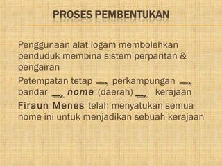    Penggunaan alat logam membolehkan
    penduduk membina sistem perparitan &
    pengairan
   Petempatan tetap     perkampungan
    bandar     nome (daerah)      kerajaan
   Firaun Menes telah menyatukan semua
    nome ini untuk menjadikan sebuah kerajaan
 