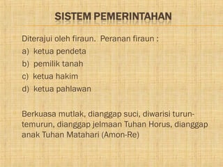    Diterajui oleh firaun. Peranan firaun :
    a) ketua pendeta
    b) pemilik tanah
    c) ketua hakim
    d) ketua pahlawan

   Berkuasa mutlak, dianggap suci, diwarisi turun-
    temurun, dianggap jelmaan Tuhan Horus, dianggap
    anak Tuhan Matahari (Amon-Re)
 
