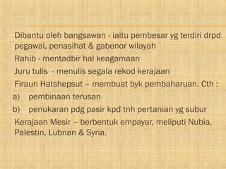    Dibantu oleh bangsawan - iaitu pembesar yg terdiri drpd
    pegawai, penasihat & gabenor wilayah
   Rahib - mentadbir hal keagamaan
   Juru tulis - menulis segala rekod kerajaan
   Firaun Hatshepsut – membuat byk pembaharuan. Cth :
    a) pembinaan terusan
    b) penukaran pdg pasir kpd tnh pertanian yg subur
   Kerajaan Mesir – berbentuk empayar, meliputi Nubia,
    Palestin, Lubnan & Syria.
 