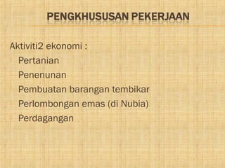 Aktiviti2 ekonomi :
 Pertanian

 Penenunan

 Pembuatan barangan tembikar

 Perlombongan emas (di Nubia)

 Perdagangan
 