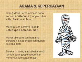    Orang Mesir Purba percaya pada
    konsep politeisme (banyak tuhan)
    – Re, Ra-Atum & Amun

   Mereka juga percaya kepada
    kehidupan selepas mati

   Mayat dikebumikan bersama
    peralatan & keperluan kehidupan
    selepas mati

   Solekan mayat, alat kebesaran &
    jumlah barang yg dikebumikan
    menunjukkan status mayat
 