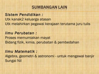 Sistem Pendidikan :
Utk kanak2 keluarga atasan
Utk melahirkan pegawai kerajaan terutama juru tulis

Ilmu Perubatan :
Proses memumiakan mayat
Bidang fizik, kimia, perubatan & pembedahan

Ilmu Matematik :
Algebra, geometri & astronomi - untuk mengawal banjir
Sungai Nil
 