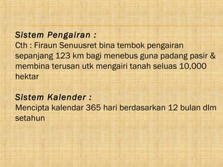 Sistem Pengairan :
Cth : Firaun Senuusret bina tembok pengairan
sepanjang 123 km bagi menebus guna padang pasir &
membina terusan utk mengairi tanah seluas 10,000
hektar

Sistem Kalender :
Mencipta kalendar 365 hari berdasarkan 12 bulan dlm
setahun
 