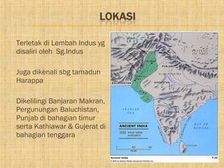    Terletak di Lembah Indus yg
    disaliri oleh Sg.Indus

   Juga dikenali sbg tamadun
    Harappa

   Dikelilingi Banjaran Makran,
    Pergunungan Baluchistan,
    Punjab di bahagian timur
    serta Kathiawar & Gujerat di
    bahagian tenggara
 