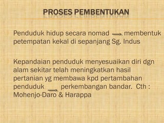    Penduduk hidup secara nomad       membentuk
    petempatan kekal di sepanjang Sg. Indus

   Kepandaian penduduk menyesuaikan diri dgn
    alam sekitar telah meningkatkan hasil
    pertanian yg membawa kpd pertambahan
    penduduk        perkembangan bandar. Cth :
    Mohenjo-Daro & Harappa
 